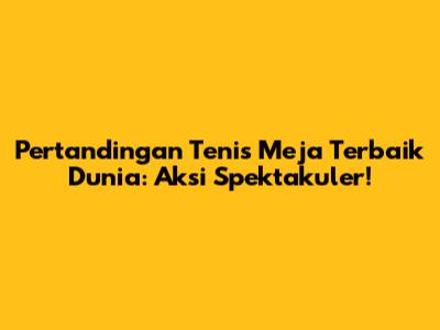 Pertandingan Tenis Meja Terbaik Dunia: Aksi Spektakuler!