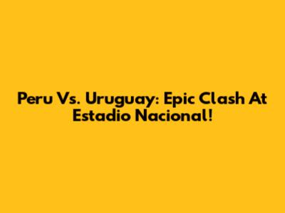 Peru Vs. Uruguay: Epic Clash At Estadio Nacional!