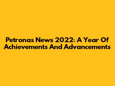 Petronas News 2022: A Year Of Achievements And Advancements