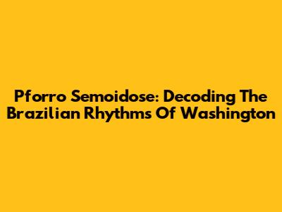 Pforro Semoidose: Decoding The Brazilian Rhythms Of Washington
