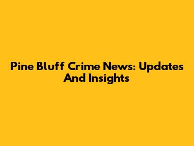 Pine Bluff Crime News: Updates And Insights