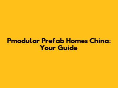 Pmodular Prefab Homes China: Your Guide
