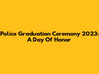 Police Graduation Ceremony 2023: A Day Of Honor