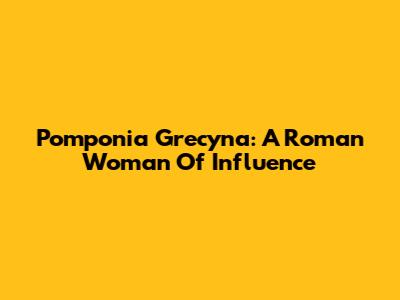 Pomponia Grecyna: A Roman Woman Of Influence