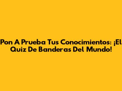Pon A Prueba Tus Conocimientos: ¡El Quiz De Banderas Del Mundo!