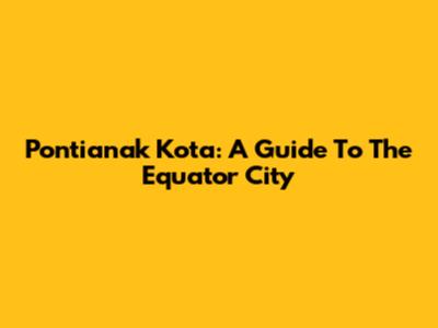 Pontianak Kota: A Guide To The Equator City