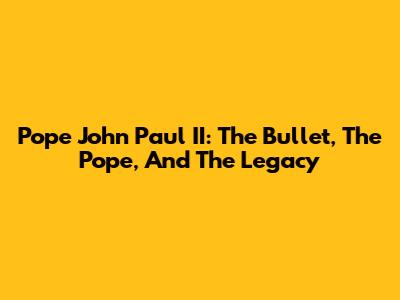 Pope John Paul II: The Bullet, The Pope, And The Legacy