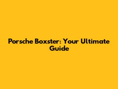 Porsche Boxster: Your Ultimate Guide