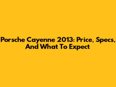 Porsche Cayenne 2013: Price, Specs, And What To Expect