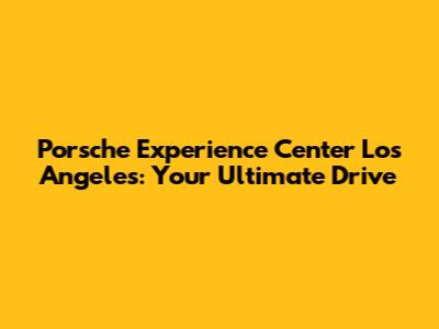 Porsche Experience Center Los Angeles: Your Ultimate Drive
