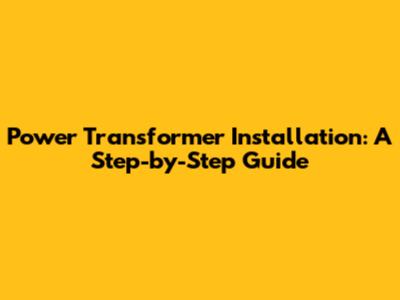 Power Transformer Installation: A Step-by-Step Guide