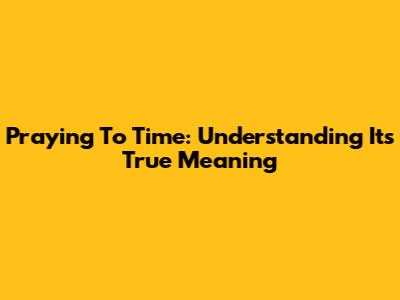 Praying To Time: Understanding Its True Meaning