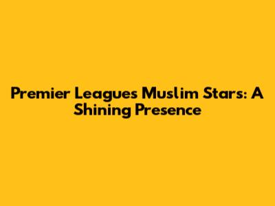 Premier League's Muslim Stars: A Shining Presence