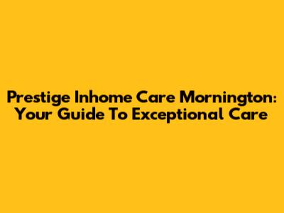 Prestige Inhome Care Mornington: Your Guide To Exceptional Care