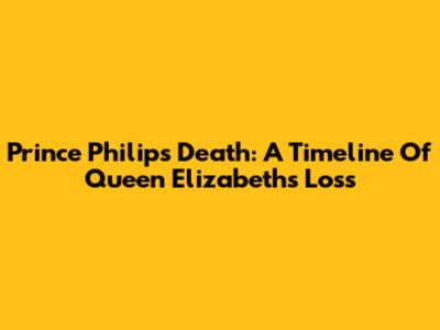 Prince Philip's Death: A Timeline Of Queen Elizabeth's Loss