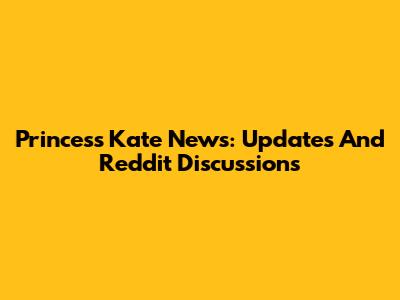 Princess Kate News: Updates And Reddit Discussions
