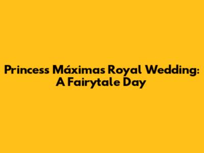 Princess Máxima's Royal Wedding: A Fairytale Day