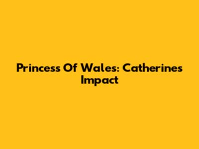 Princess Of Wales: Catherine's Impact