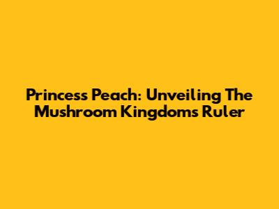 Princess Peach: Unveiling The Mushroom Kingdom's Ruler