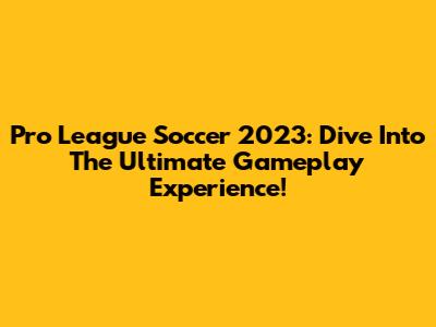 Pro League Soccer 2023: Dive Into The Ultimate Gameplay Experience!