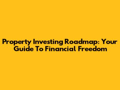 Property Investing Roadmap: Your Guide To Financial Freedom