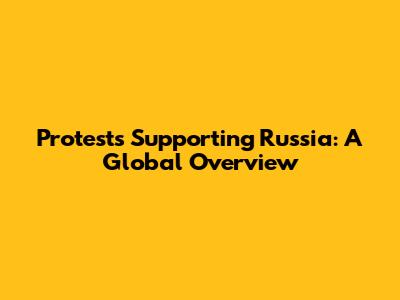 Protests Supporting Russia: A Global Overview