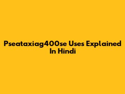 Pseataxiag400se Uses Explained In Hindi