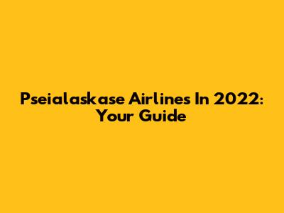 Pseialaskase Airlines In 2022: Your Guide