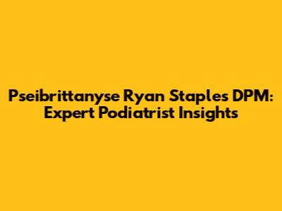 Pseibrittanyse Ryan Staples DPM: Expert Podiatrist Insights