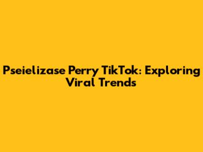 Pseielizase Perry TikTok: Exploring Viral Trends