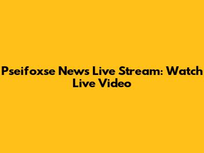 Pseifoxse News Live Stream: Watch Live Video
