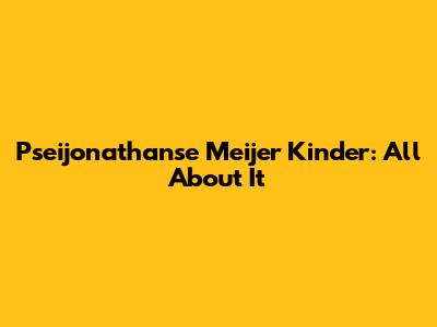 Pseijonathanse Meijer Kinder: All About It