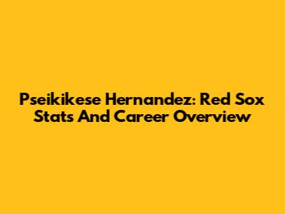 Pseikikese Hernandez: Red Sox Stats And Career Overview