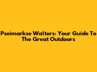Pseimarkse Walters: Your Guide To The Great Outdoors
