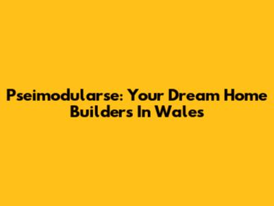 Pseimodularse: Your Dream Home Builders In Wales