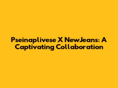 Pseinaplivese X NewJeans: A Captivating Collaboration