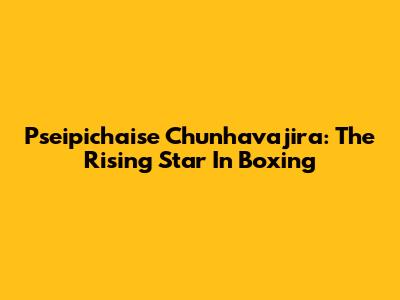 Pseipichaise Chunhavajira: The Rising Star In Boxing