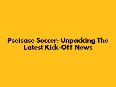 Pseisase Soccer: Unpacking The Latest Kick-Off News