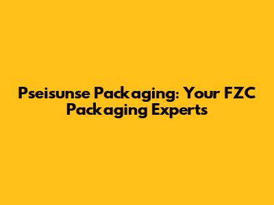 Pseisunse Packaging: Your FZC Packaging Experts
