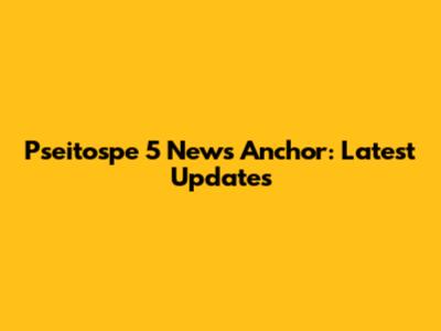 Pseitospe 5 News Anchor: Latest Updates