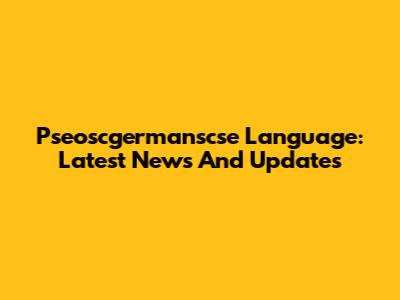 Pseoscgermanscse Language: Latest News And Updates
