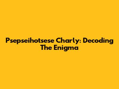 Psepseihotsese Charly: Decoding The Enigma
