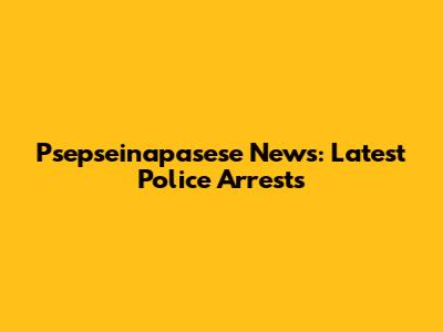 Psepseinapasese News: Latest Police Arrests