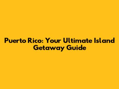 Puerto Rico: Your Ultimate Island Getaway Guide