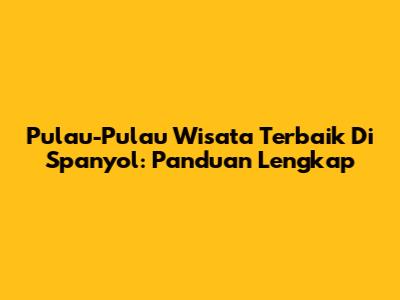 Pulau-Pulau Wisata Terbaik Di Spanyol: Panduan Lengkap