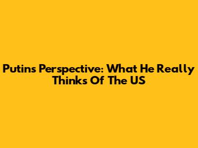 Putin's Perspective: What He Really Thinks Of The US
