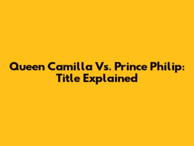 Queen Camilla Vs. Prince Philip: Title Explained