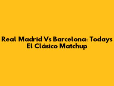 Real Madrid Vs Barcelona: Today's El Clásico Matchup
