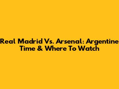 Real Madrid Vs. Arsenal: Argentine Time & Where To Watch