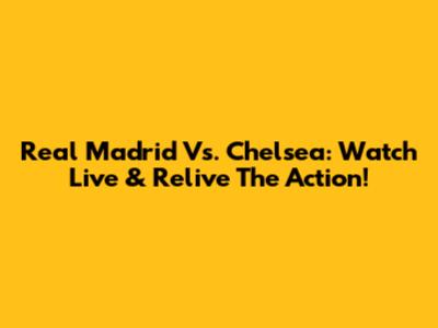 Real Madrid Vs. Chelsea: Watch Live & Relive The Action!